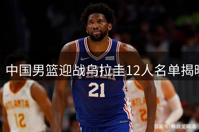 中国男篮迎战乌拉圭12人名单揭晓 多名主力缺席引关注