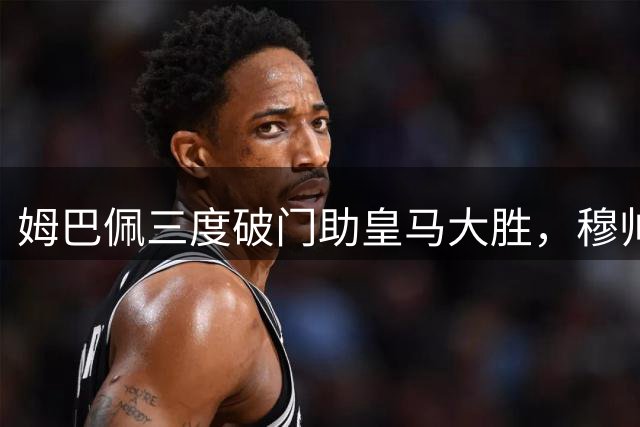 姆巴佩三度破门助皇马大胜，穆帅回归激活进攻火力