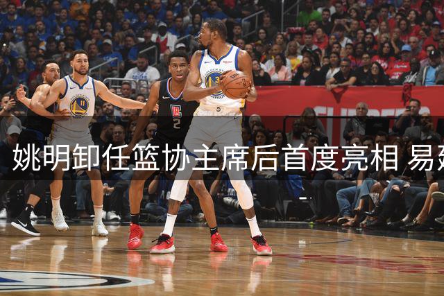 姚明卸任篮协主席后首度亮相 易建联预言成真