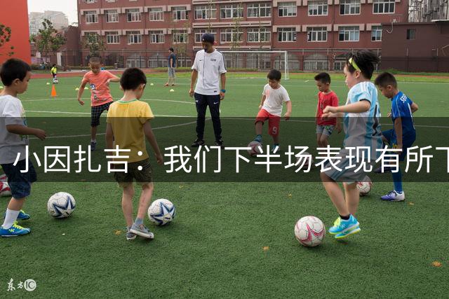 小因扎吉：我们下半场表现有所下滑 本泽马换下后有点不满？正常