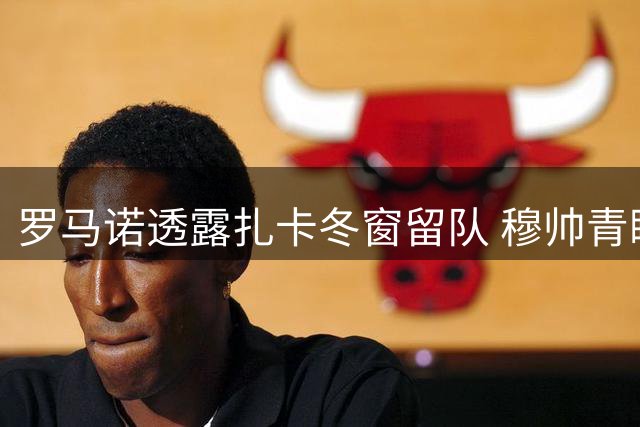 罗马诺透露扎卡冬窗留队 穆帅青睐但未展开谈判