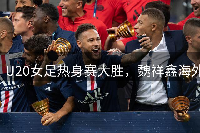U20女足热身赛大胜，魏祥鑫海外表现引关注